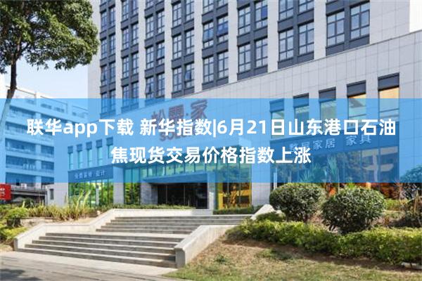 联华app下载 新华指数|6月21日山东港口石油焦现货交易价格指数上涨