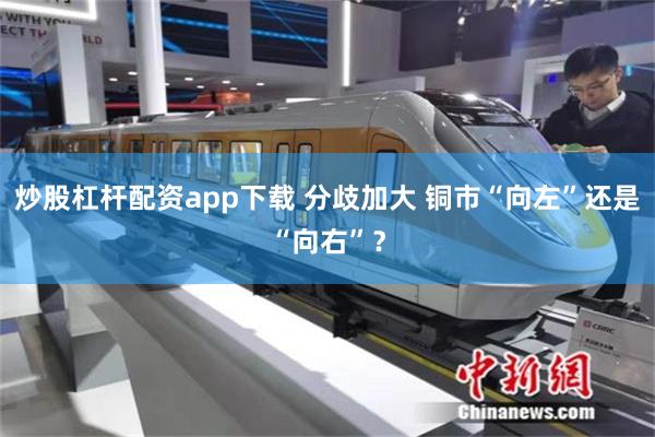 炒股杠杆配资app下载 分歧加大 铜市“向左”还是“向右”？