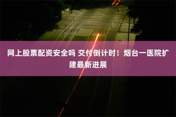 网上股票配资安全吗 交付倒计时！烟台一医院扩建最新进展