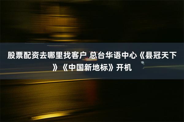 股票配资去哪里找客户 总台华语中心《县冠天下》《中国新地标》开机