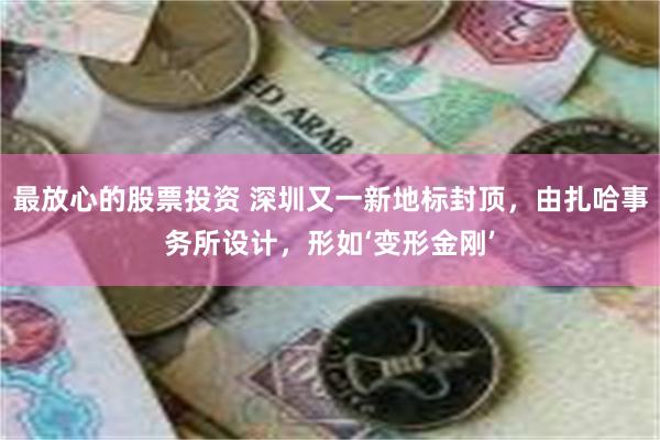 最放心的股票投资 深圳又一新地标封顶，由扎哈事务所设计，形如‘变形金刚’