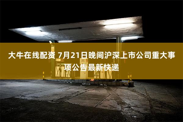 大牛在线配资 7月21日晚间沪深上市公司重大事项公告最新快递