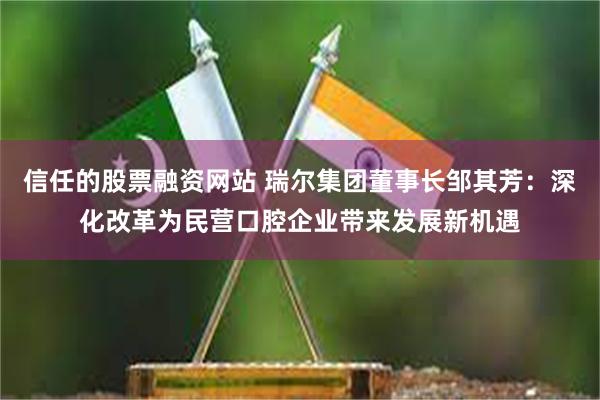 信任的股票融资网站 瑞尔集团董事长邹其芳：深化改革为民营口腔企业带来发展新机遇