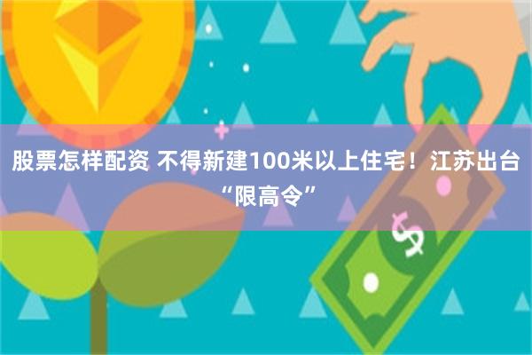 股票怎样配资 不得新建100米以上住宅！江苏出台“限高令”