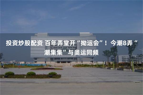 投资炒股配资 百年弄堂开“拗运会”！今潮8弄“潮集集”与奥运同频