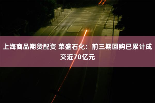 上海商品期货配资 荣盛石化：前三期回购已累计成交近70亿元