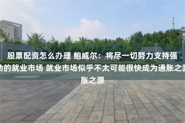 股票配资怎么办理 鲍威尔：将尽一切努力支持强劲的就业市场 就业市场似乎不太可能很快成为通胀之源