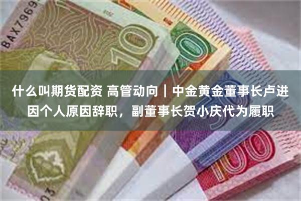 什么叫期货配资 高管动向｜中金黄金董事长卢进因个人原因辞职，副董事长贺小庆代为履职