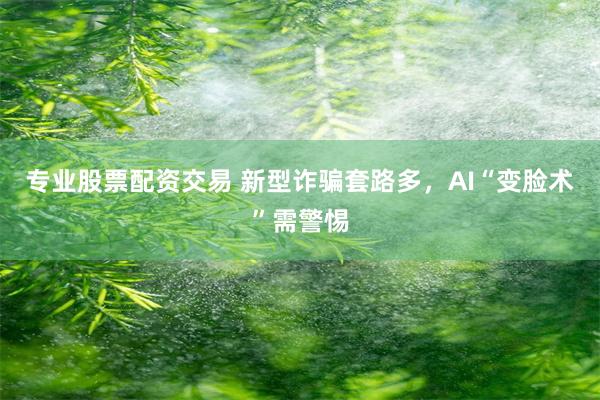 专业股票配资交易 新型诈骗套路多，AI“变脸术”需警惕