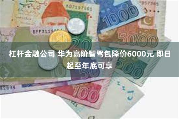 杠杆金融公司 华为高阶智驾包降价6000元 即日起至年底可享