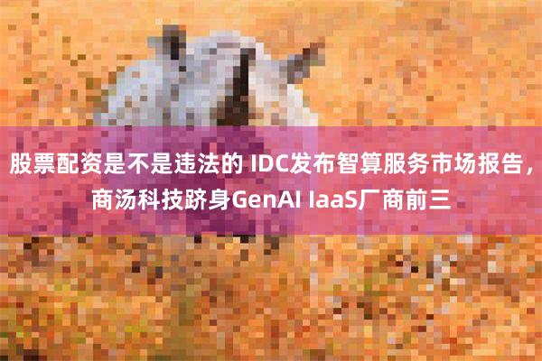 股票配资是不是违法的 IDC发布智算服务市场报告，商汤科技跻身GenAI IaaS厂商前三