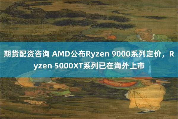 期货配资咨询 AMD公布Ryzen 9000系列定价，Ryzen 5000XT系列已在海外上市