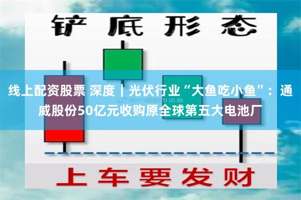 线上配资股票 深度｜光伏行业“大鱼吃小鱼”：通威股份50亿元收购原全球第五大电池厂