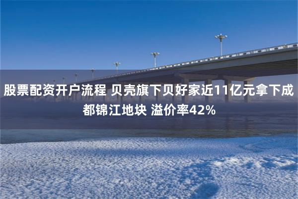 股票配资开户流程 贝壳旗下贝好家近11亿元拿下成都锦江地块 溢价率42%