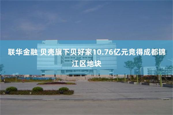 联华金融 贝壳旗下贝好家10.76亿元竞得成都锦江区地块