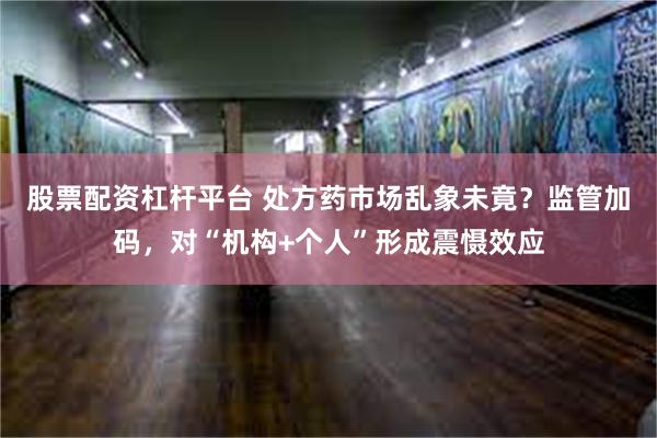 股票配资杠杆平台 处方药市场乱象未竟？监管加码，对“机构+个人”形成震慑效应