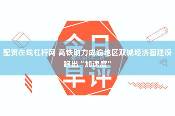 配资在线杠杆网 高铁助力成渝地区双城经济圈建设跑出“加速度”