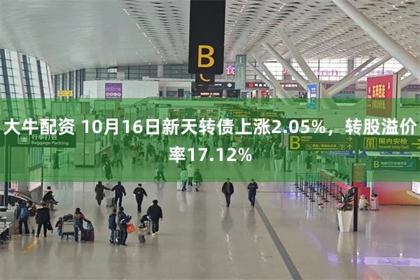 大牛配资 10月16日新天转债上涨2.05%，转股溢价率17.12%