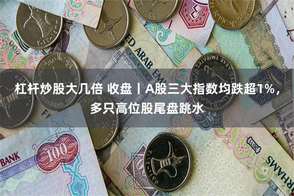 杠杆炒股大几倍 收盘丨A股三大指数均跌超1%，多只高位股尾盘跳水