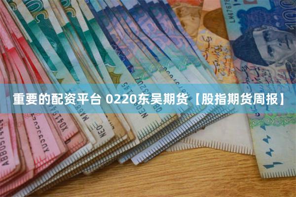 重要的配资平台 0220东吴期货【股指期货周报】