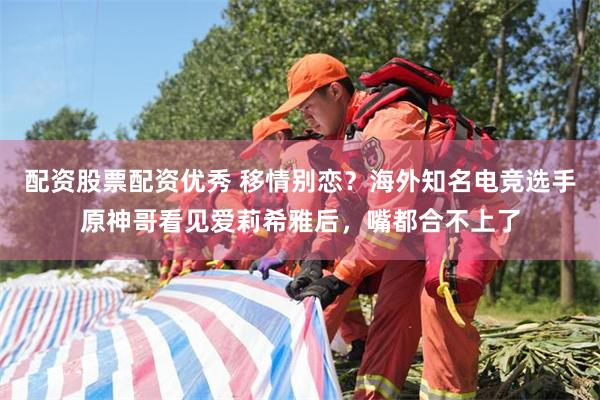 配资股票配资优秀 移情别恋？海外知名电竞选手原神哥看见爱莉希雅后，嘴都合不上了