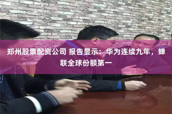 郑州股票配资公司 报告显示：华为连续九年，蝉联全球份额第一