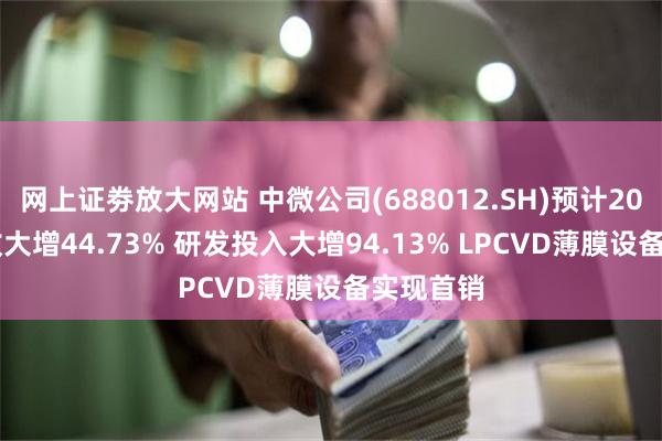 网上证劵放大网站 中微公司(688012.SH)预计2024年营收大增44.73% 研发投入大增94.13% LPCVD薄膜设备实现首销