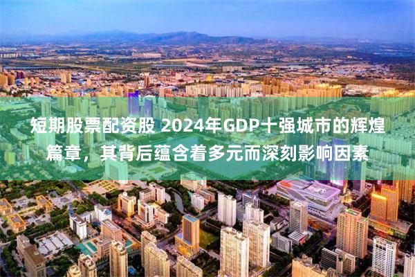 短期股票配资股 2024年GDP十强城市的辉煌篇章，其背后蕴含着多元而深刻影响因素