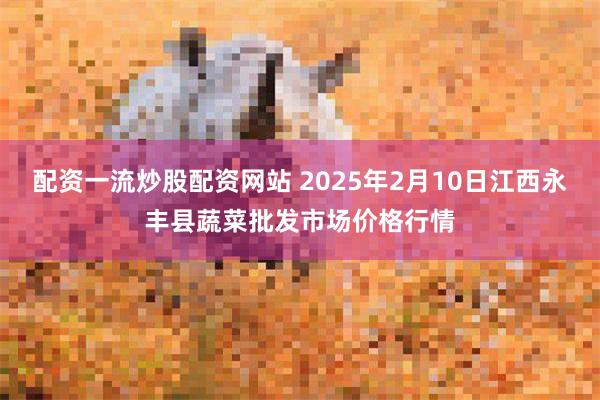 配资一流炒股配资网站 2025年2月10日江西永丰县蔬菜批发市场价格行情