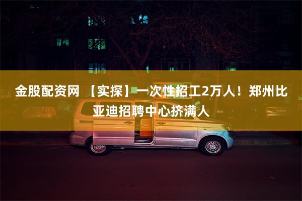 金股配资网 【实探】一次性招工2万人！郑州比亚迪招聘中心挤满人