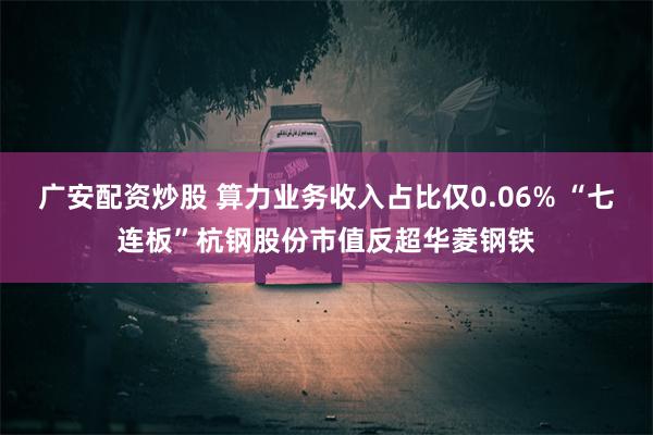 广安配资炒股 算力业务收入占比仅0.06% “七连板”杭钢股份市值反超华菱钢铁